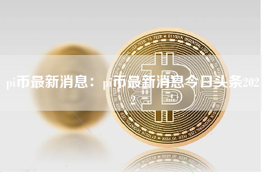 pi币最新消息：pi币最新消息今日头条2022